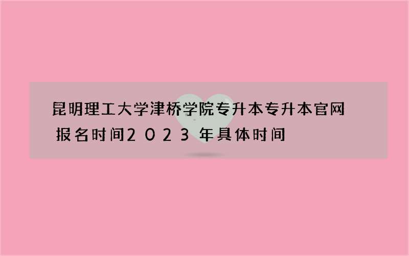 昆明理工大学津桥学院专升本专升本官网 报名时间2023年具体时间